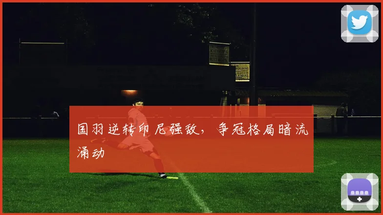 国羽逆转印尼强敌,争冠格局暗流涌动