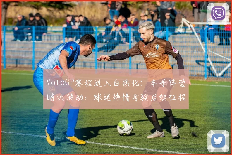 MotoGP赛程进入白热化：车手阵营暗流涌动，球迷热情考验后续征程
