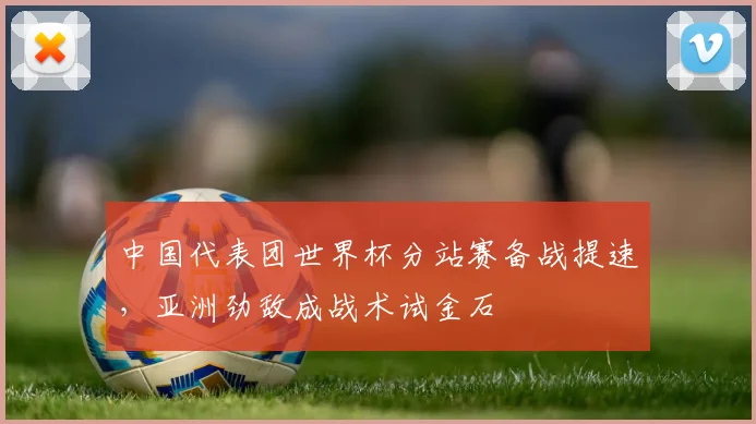 中国代表团世界杯分站赛备战提速，亚洲劲敌成战术试金石