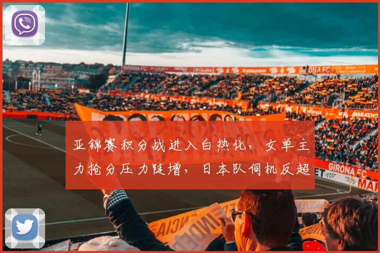 亚锦赛积分战进入白热化，女单主力抢分压力陡增，日本队伺机反超