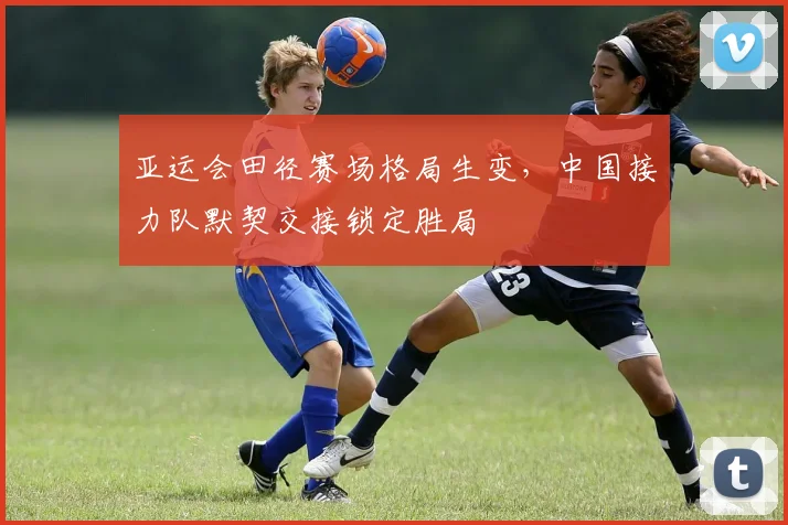 亚运会田径赛场格局生变,中国接力队默契交接锁定胜局