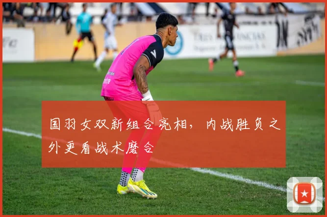 国羽女双新组合亮相,内战胜负之外更看战术磨合
