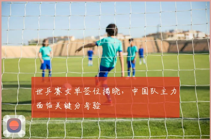世乒赛女单签位揭晓,中国队主力面临关键分考验