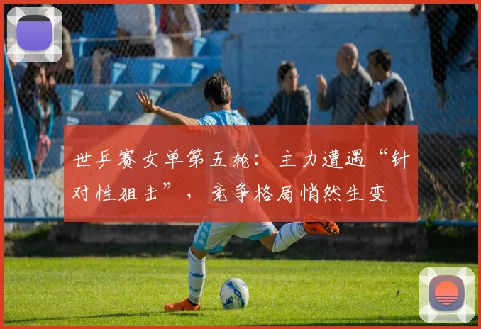 世乒赛女单第五轮:主力遭遇“针对性狙击”,竞争格局悄然生变