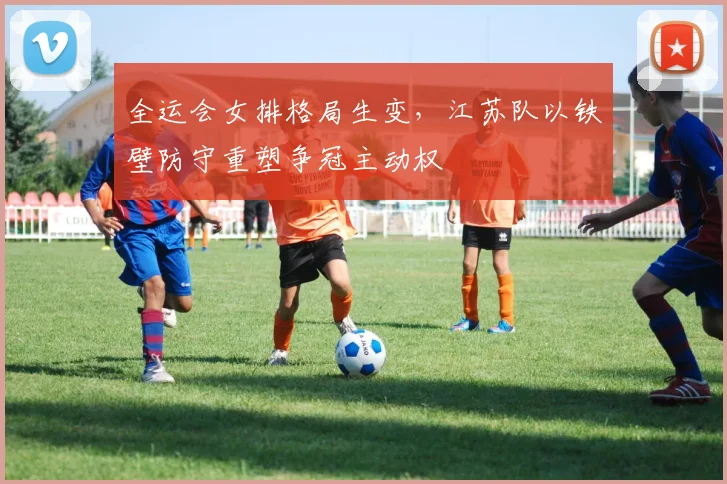 全运会女排格局生变,江苏队以铁壁防守重塑争冠主动权