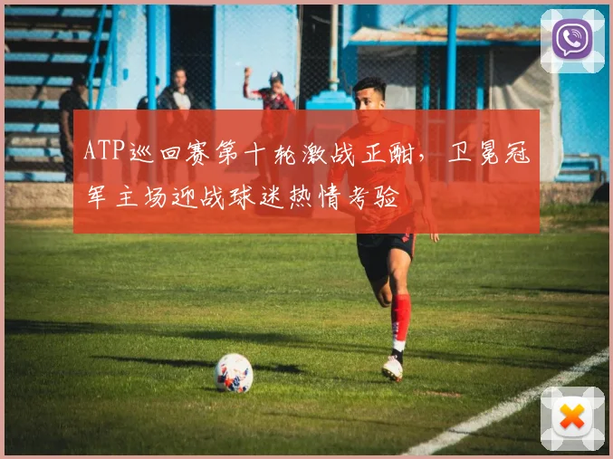 ATP巡回赛第十轮激战正酣,卫冕冠军主场迎战球迷热情考验
