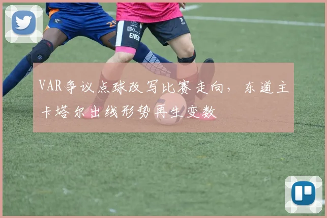 VAR争议点球改写比赛走向，东道主卡塔尔出线形势再生变数