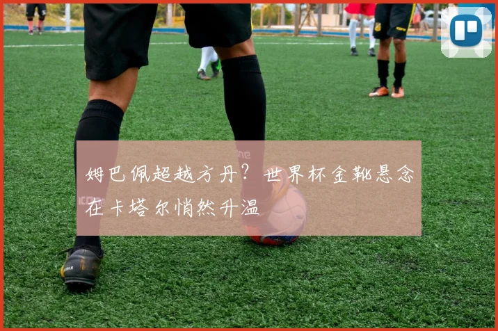 姆巴佩超越方丹?世界杯金靴悬念在卡塔尔悄然升温