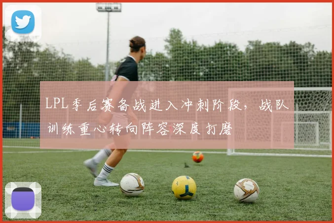 LPL季后赛备战进入冲刺阶段,战队训练重心转向阵容深度打磨