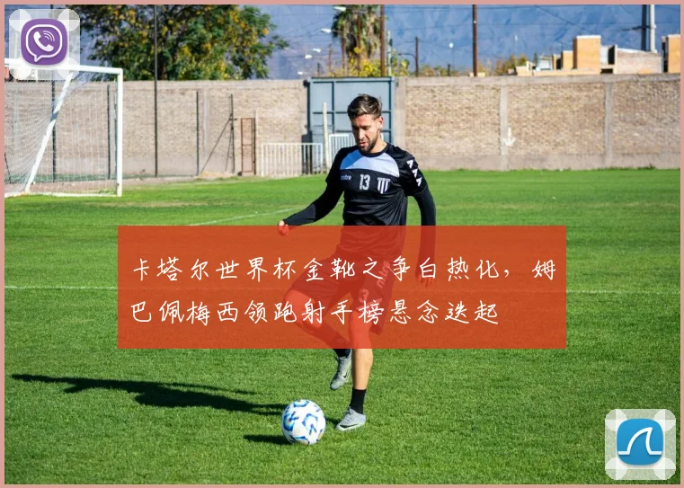 卡塔尔世界杯金靴之争白热化，姆巴佩梅西领跑射手榜悬念迭起