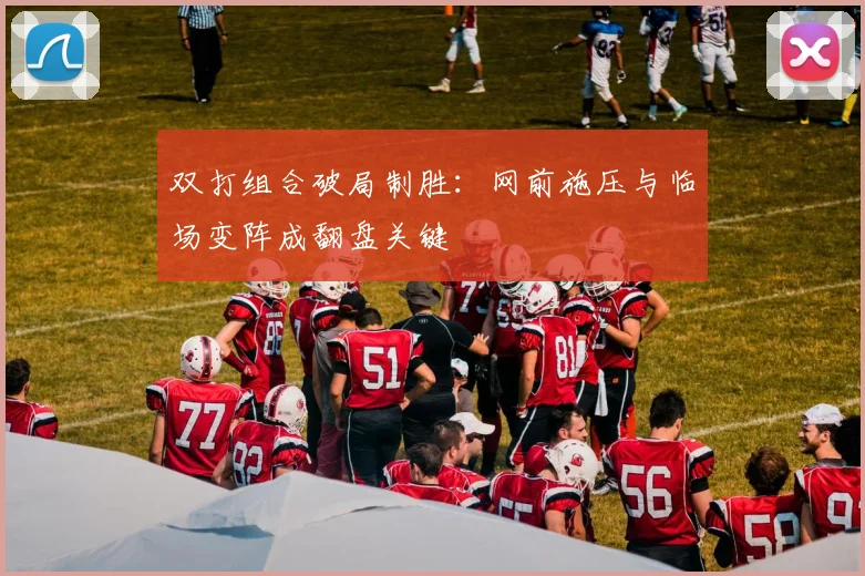 双打组合破局制胜:网前施压与临场变阵成翻盘关键
