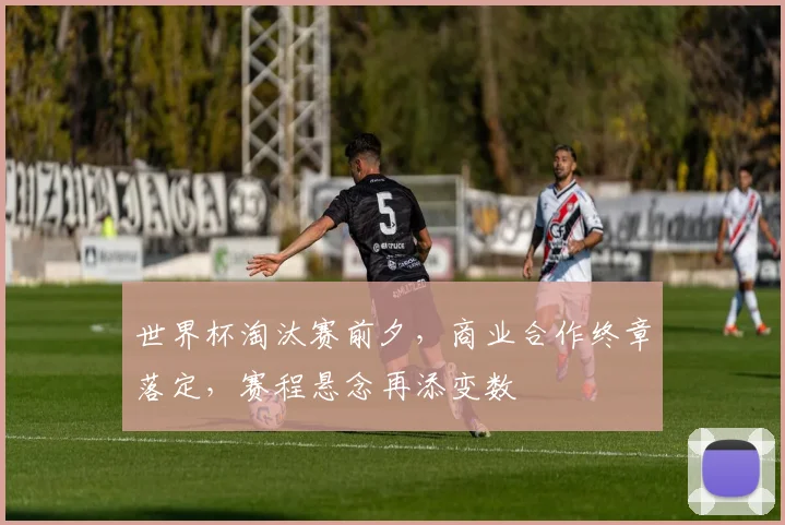 世界杯淘汰赛前夕,商业合作终章落定,赛程悬念再添变数