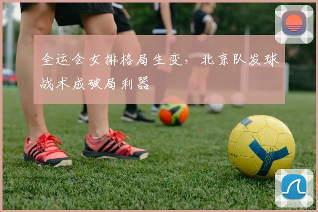 全运会女排格局生变,北京队发球战术成破局利器
