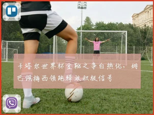 卡塔尔世界杯金靴之争白热化,姆巴佩梅西领跑释放积极信号