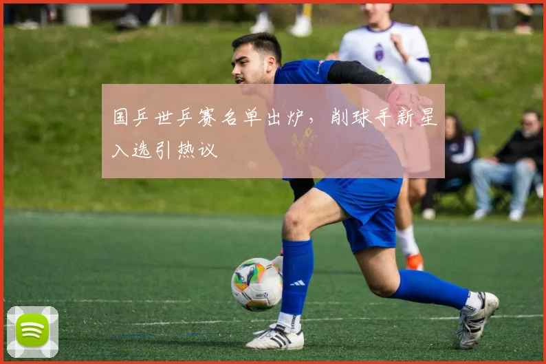 国乒世乒赛名单出炉,削球手新星入选引热议