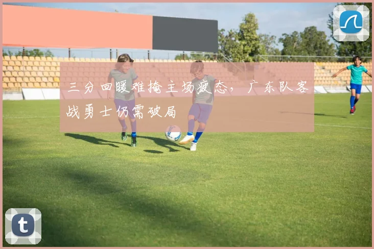 三分回暖难掩主场疲态，广东队客战勇士仍需破局