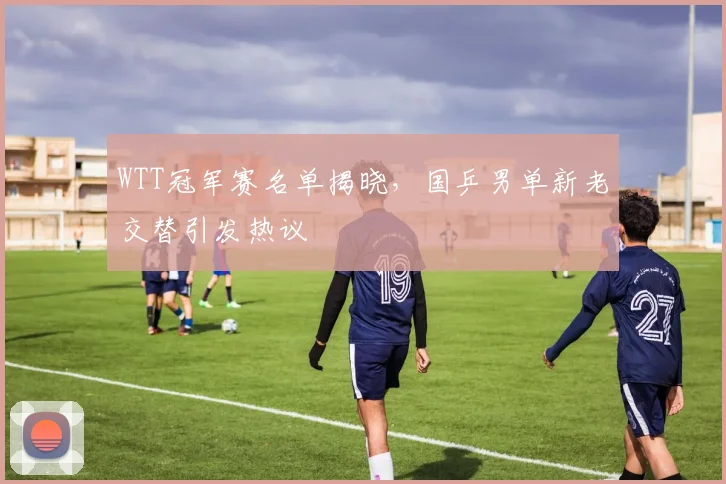 WTT冠军赛名单揭晓,国乒男单新老交替引发热议