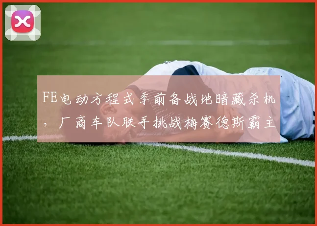 FE电动方程式季前备战地暗藏杀机，厂商车队联手挑战梅赛德斯霸主地位
