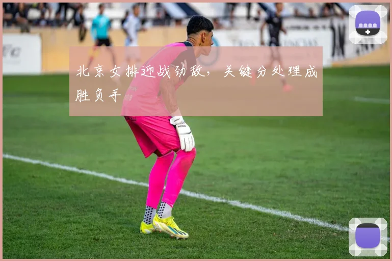 北京女排迎战劲敌,关键分处理成胜负手