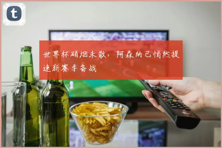 世界杯硝烟未散，阿森纳已悄然提速新赛季备战