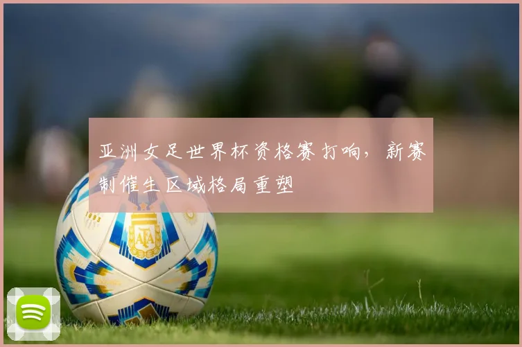 亚洲女足世界杯资格赛打响,新赛制催生区域格局重塑