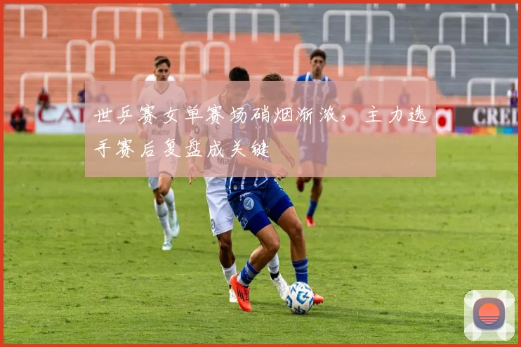 世乒赛女单赛场硝烟渐浓，主力选手赛后复盘成关键