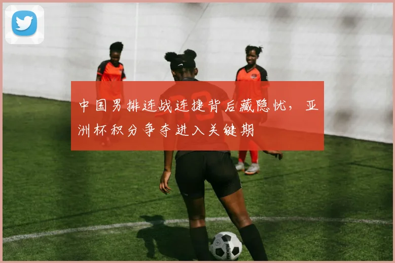 中国男排连战连捷背后藏隐忧,亚洲杯积分争夺进入关键期