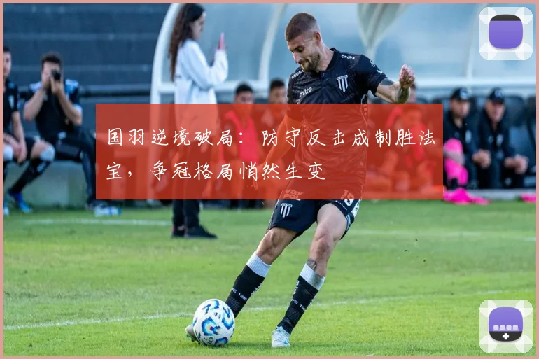 国羽逆境破局:防守反击成制胜法宝,争冠格局悄然生变