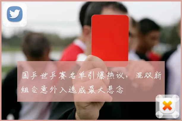 国乒世乒赛名单引爆热议,混双新组合意外入选成最大悬念