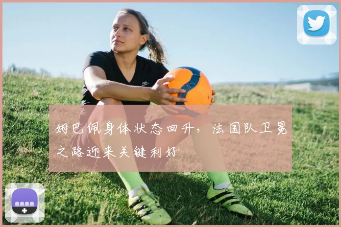 姆巴佩身体状态回升,法国队卫冕之路迎来关键利好
