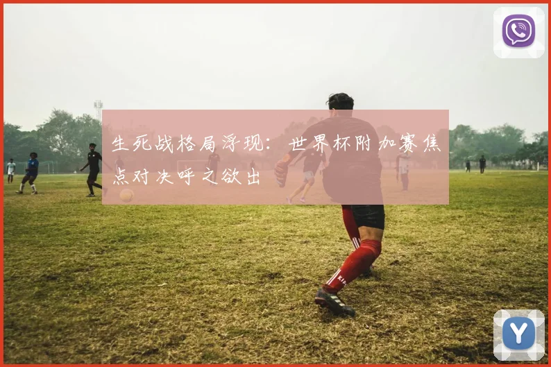 生死战格局浮现：世界杯附加赛焦点对决呼之欲出