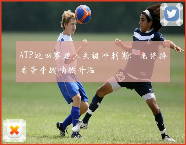 ATP巡回赛进入关键冲刺期:老将排名争夺战悄然升温