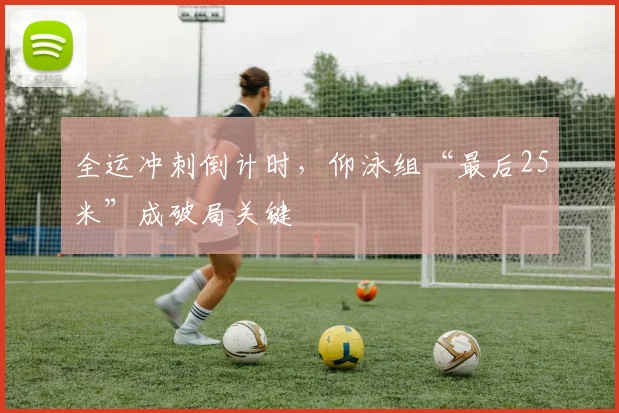全运冲刺倒计时,仰泳组“最后25米”成破局关键