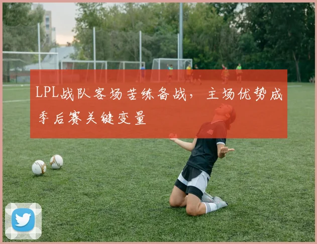 LPL战队客场苦练备战,主场优势成季后赛关键变量