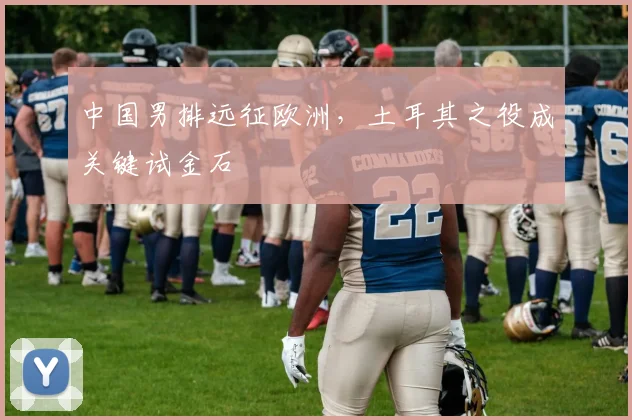 中国男排远征欧洲，土耳其之役成关键试金石