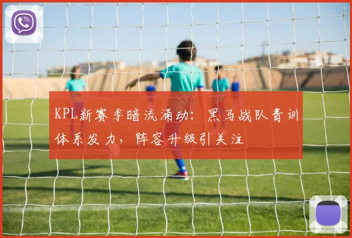 KPL新赛季暗流涌动：黑马战队青训体系发力，阵容升级引关注
