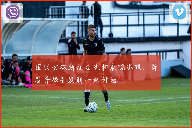 国羽女双新组合亮相表现亮眼,阵容升级引发新一轮讨论