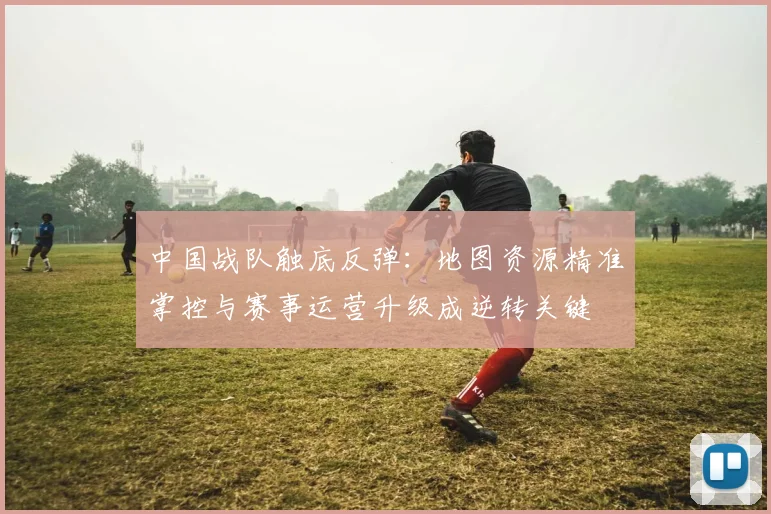中国战队触底反弹:地图资源精准掌控与赛事运营升级成逆转关键