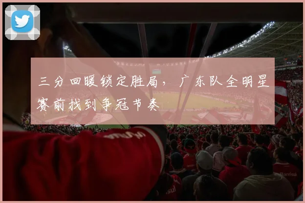 三分回暖锁定胜局，广东队全明星赛前找到争冠节奏