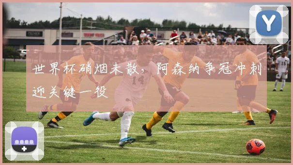 世界杯硝烟未散,阿森纳争冠冲刺迎关键一役
