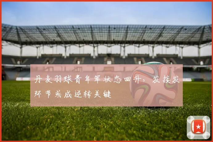 丹麦羽球青年军状态回升，发接发环节或成逆转关键