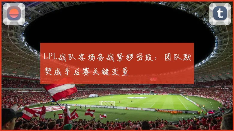 LPL战队客场备战紧锣密鼓,团队默契成季后赛关键变量