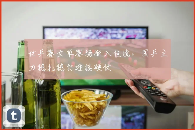世乒赛女单赛场渐入佳境，国乒主力稳扎稳打迎接硬仗