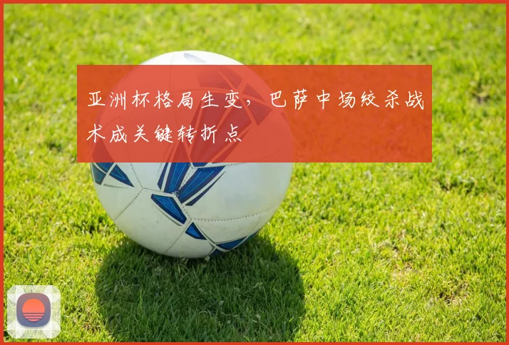 亚洲杯格局生变,巴萨中场绞杀战术成关键转折点