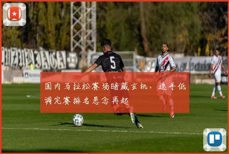 国内马拉松赛场暗藏玄机,选手低调完赛排名悬念再起