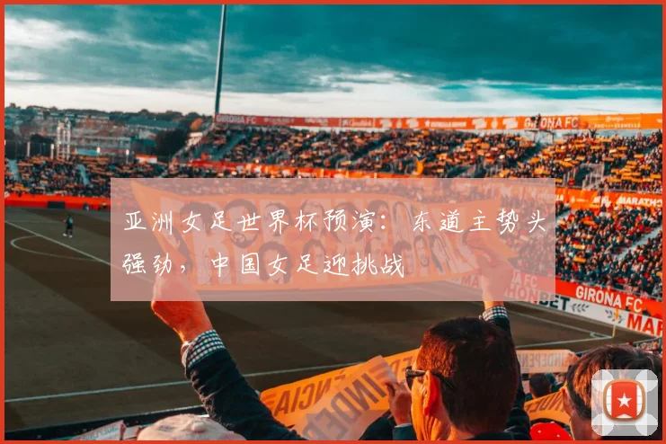 亚洲女足世界杯预演:东道主势头强劲,中国女足迎挑战