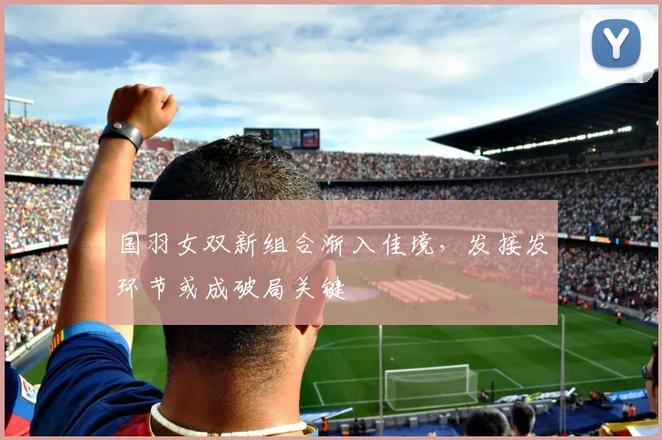 国羽女双新组合渐入佳境,发接发环节或成破局关键