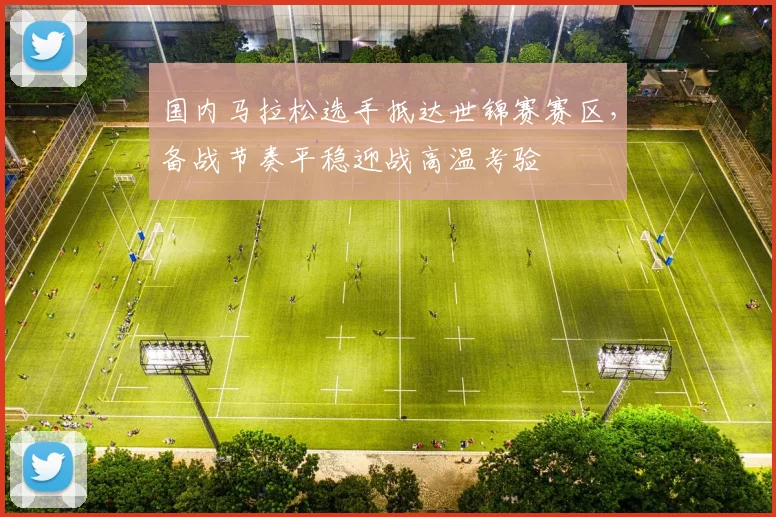国内马拉松选手抵达世锦赛赛区,备战节奏平稳迎战高温考验