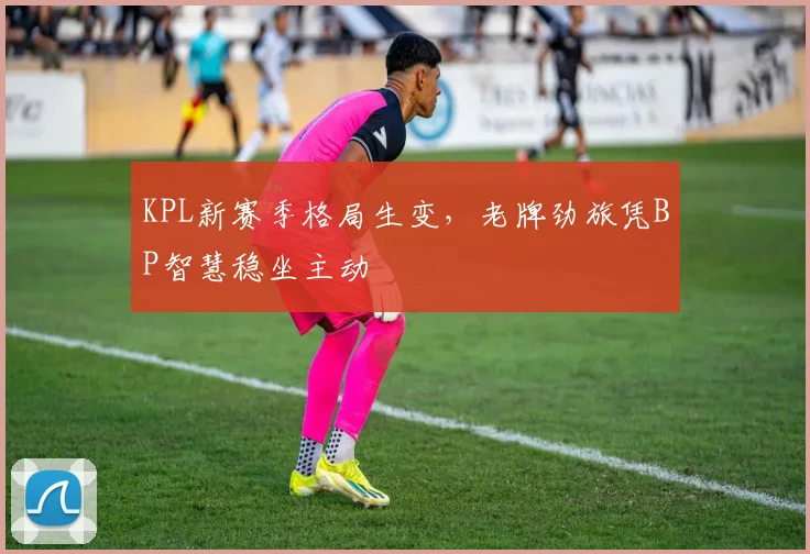KPL新赛季格局生变，老牌劲旅凭BP智慧稳坐主动