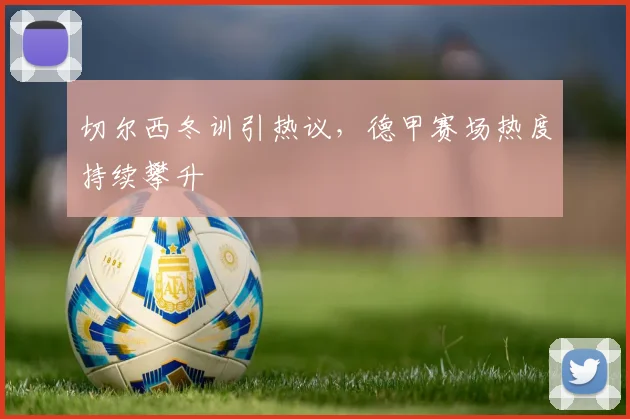 切尔西冬训引热议,德甲赛场热度持续攀升